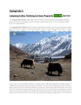 Package No. 1
Langtang Valley Trekking (12 Days Program)-USD 850 /person
The Langtang valley trekking is aptly called “Valley of Glaciers”, because it is surrounded by gigantic Himalayas
that rise towards the sky. Agreeably, the short and easy Langtang Valley Trek is one of the most popular trekking
trails in the Langtang Region.
The Langtang Valley Trekking starts in the lower Langtang Valley, and takes hikers through several forests, villages
and farmlands that are owned by people of Tibetan origin. Once an important trading route with Tibet, the Tibetan
influence

still

reflects

in

the

the

villages

and

people

of

this

region.

You can trek in this region May to November. Langtang valley is really great destination for trekkers because of,
culturally and naturally beauty and vast historical for religious. You can dive from Kathmandu to either Dhunche or
Syabru benshi by local bus. It would be by private four wheels drive. There are two point to start this trek. One is from
Dhunche and another from Syabru benshi. If you start from Dhunche, you need to follow the road about one and half
hour then turn to right for trekking trail at Bharkhu where little local tea shop as well. And drive to Syabru benshi is
quarter hour further than Dhunche and next day start trekking with following up Langtang River. You can start and

 