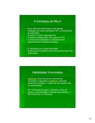 A Estratégia da Niku’s

• Duas estruturas autônomas e auto-geridas
• Delegação de responsabilidades com a contrapartida
  da autoridade
• A cultura e o estilo organizacional
• Processos estabelecidos (EX. pegar um PC)
• A vivência de habilidades e comportamentos
  requeridos sob condições de projeto


• O Debriefing e as Lições Aprendidas
• Aceleração do amadurecimento dos profissionais e da
  organização




       Habilidades Vivenciadas

• Liderança ( direcionamento, envolvimento,
  motivação e inspiração) e Gerência ( produção
  efetiva de resultados ): modelo de auto-gestão entre
  as duas equipes.

  EX. A Reunião da equipe, o Briefing, o Grito de
  guerra, a Concentração, a Atenção aos detalhes, o
  Monitoramento e a Cobrança.




                                                         13
 