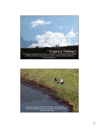 O que é o Trekking ?
Um esporte onde equipes caminham e ‘desvendam’ um percurso pré-determinado
  de trilhas em meio a matas, pântanos, pastos, riachos, subida e descida de
                             morros, pedras, etc.




    Tudo isso no tempo exato (cronometrado) e de acordo com uma
   PLANILHA BASE que aponta as distâncias, velocidades médias e
                       referências requeridas.




                                                                               2
 