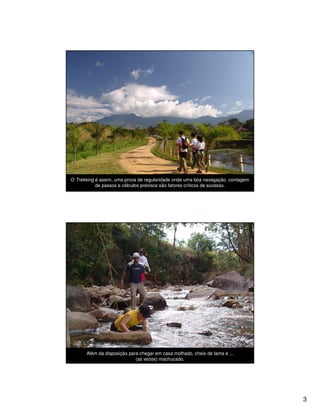 O Trekking é assim, uma prova de regularidade onde uma boa navegação, contagem
           de passos e cálculos precisos são fatores críticos de sucesso.




      Além da disposição para chegar em casa molhado, cheio de lama e ...
                            (as vezes) machucado.




                                                                                 3
 
