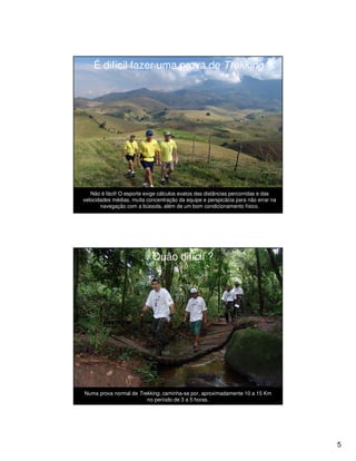 É difícil fazer uma prova de Trekking ?




   Não é fácil! O esporte exige cálculos exatos das distâncias percorridas e das
velocidades médias, muita concentração da equipe e perspicácia para não errar na
       navegação com a bússola, além de um bom condicionamento físico.




                            Quão difícil ?




Numa prova normal de Trekking, caminha-se por, aproximadamente 10 a 15 Km
                        no período de 3 a 5 horas.




                                                                                   5
 
