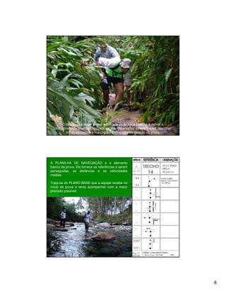 O Navegador tem a responsabilidade de seguir a planilha e definir a
  direção/sentido a ser tomada pela equipe, observando as referências descritas,
          trilhas existentes e marcações efetuadas pela direção da prova.




A PLANILHA DE NAVEGAÇÃO é o elemento
básico da prova. Ela fornece as referências a serem
perseguidas, as distâncias e as velocidades
médias.

Trata-se do PLANO BASE que a equipe recebe no
início da prova e tenta acompanhar com a maior
precisão possível.




                                                                                   8
 