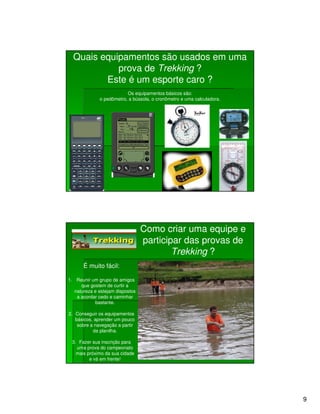 Quais equipamentos são usados em uma
            prova de Trekking ?
         Este é um esporte caro ?
                          Os equipamentos básicos são:
              o pedômetro, a bússola, o cronômetro e uma calculadora.




                                  Como criar uma equipe e
                                  participar das provas de
                                          Trekking ?
       É muito fácil:

1. Reunir um grupo de amigos
      que gostem de curtir a
   natureza e estejam dispostos
    a acordar cedo e caminhar
            bastante.

2. Conseguir os equipamentos
   básicos, aprender um pouco
    sobre a navegação a partir
           da planilha.

 3. Fazer sua inscrição para
   uma prova do campeonato
   mais próximo da sua cidade
         e vá em frente!




                                                                        9
 