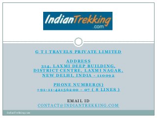 G T I TRAVELS PRIVATE LIMITED

                                ADDRESS
                       314, LAXMI DEEP BUILDING,
                     DISTRICT CENTRE, LAXMI NAGAR,
                        NEW DELHI, INDIA - 110092

                            PHONE NUMBER(S)
                      +91-11-42156200 - 07 ( 8 LINES )

                               EMAIL ID
                      CONTACT@INDIANTREKKING.COM
IndianTrekking.com
 