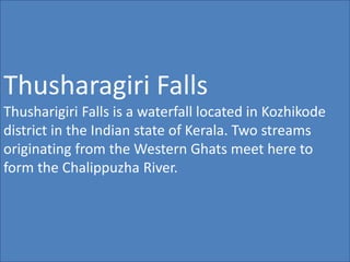 Thusharagiri Falls
Thusharigiri Falls is a waterfall located in Kozhikode
district in the Indian state of Kerala. Two streams
originating from the Western Ghats meet here to
form the Chalippuzha River.
 