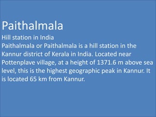 Paithalmala
Hill station in India
Paithalmala or Paithalmala is a hill station in the
Kannur district of Kerala in India. Located near
Pottenplave village, at a height of 1371.6 m above sea
level, this is the highest geographic peak in Kannur. It
is located 65 km from Kannur.
 