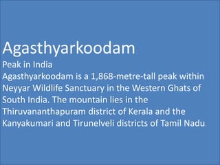 Agasthyarkoodam
Peak in India
Agasthyarkoodam is a 1,868-metre-tall peak within
Neyyar Wildlife Sanctuary in the Western Ghats of
South India. The mountain lies in the
Thiruvananthapuram district of Kerala and the
Kanyakumari and Tirunelveli districts of Tamil Nadu.
 