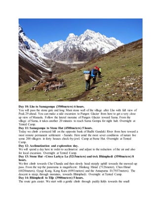 Day 10: Lho to Samagompa (3500meters) 6 hours.
You will pass the stone gate and long Mani stone wall of the village after Lho with full view of
Peak 29 ahead. You can make a side excursion to Pungen Glacier from here to get a very close
up view of Manaslu. Follow the lateral moraine of Pungen Glacier toward Sama. From the
village of Sama, it takes another 20 minutes to reach Sama Gompa for night halt. Overnight at
Tented Camp.
Day 11: Samagompa to Stone Hut (4500meters) 5 hours.
Today we climb a terraced hill on the opposite bank of Budhi Gandaki River from here toward a
most remote permanent settlement - Samdo. Here amid the most sever conditions of nature live
some 200 villagers in forty houses check-by-jowl. Camp at Stone Hut. Overnight at Tented
Camp.
Day 12: Acclimatization and exploration day.
We will spend a day here in order to acclimatize and adjust to the reduction of the air and also
for local excursion. Overnight at Tented Camp.
Day 13: Stone Hut - Cross Larkya La (5215meters) and trek Bhimphedi (3590meters) 8
hours.
We first climb towards Cho Chanda and then slowly head steeply uphill towards the snowed-up
pass. From the top the panorama is magnificent: Himlung Himal (7126meter), Cheo Himal
(6820meters), Gyagi Kung, Kang Kuru (6981meters) and the Annapurna II (7937meters). The
descent is steep, through moraines, towards Bhimphedi. Overnight at Tented Camp.
Day 14: Bhimphedi to Tilje (3900meters) 5 hours.
The route gets easier. We start with a gentle climb through paddy fields towards the small
 