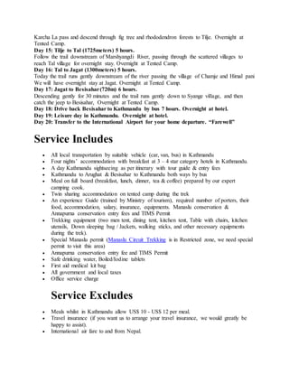 Karcha La pass and descend through fig tree and rhododendron forests to Tilje. Overnight at
Tented Camp.
Day 15: Tilje to Tal (1725meters) 5 hours.
Follow the trail downstream of Marshyangdi River, passing through the scattered villages to
reach Tal village for overnight stay. Overnight at Tented Camp.
Day 16: Tal to Jagat (1300meters) 5 hours.
Today the trail runs gently downstream of the river passing the village of Chamje and Himal pani
We will have overnight stay at Jagat. Overnight at Tented Camp.
Day 17: Jagat to Besisahar(720m) 6 hours.
Descending gently for 30 minutes and the trail runs gently down to Syange village, and then
catch the jeep to Besisahar, Overnight at Tented Camp.
Day 18: Drive back Besisahar to Kathmandu by bus 7 hours. Overnight at hotel.
Day 19: Leisure day in Kathmandu. Overnight at hotel.
Day 20: Transfer to the International Airport for your home departure. “Farewell”
Service Includes
 All local transportation by suitable vehicle (car, van, bus) in Kathmandu
 Four nights’ accommodation with breakfast at 3 – 4 star category hotels in Kathmandu.
 A day Kathmandu sightseeing as per itinerary with tour guide & entry fees
 Kathmandu to Arughat & Besisahar to Kathmandu both ways by bus
 Meal on full board (breakfast, lunch, dinner, tea & coffee) prepared by our expert
camping cook.
 Twin sharing accommodation on tented camp during the trek
 An experience Guide (trained by Ministry of tourism), required number of porters, their
food, accommodation, salary, insurance, equipments. Manaslu conservation &
Annapurna conservation entry fees and TIMS Permit
 Trekking equipment (two men tent, dining tent, kitchen tent, Table with chairs, kitchen
utensils, Down sleeping bag / Jackets, walking sticks, and other necessary equipments
during the trek).
 Special Manaslu permit (Manaslu Circuit Trekking is in Restricted zone, we need special
permit to visit this area)
 Annapurna conservation entry fee and TIMS Permit
 Safe drinking water, Boiled/Iodine tablets
 First aid medical kit bag
 All government and local taxes
 Office service charge
Service Excludes
 Meals whilst in Kathmandu allow US$ 10 - US$ 12 per meal.
 Travel insurance (if you want us to arrange your travel insurance, we would greatly be
happy to assist).
 International air fare to and from Nepal.
 