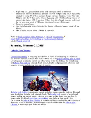  Nepal entry visa , you can obtain a visa easily upon your arrival at Tribhuwan
International Airport in Kathmandu. (Tourist Visa with Multiple Entry for 30 days can be
obtained by paying US $ 40 or equivalent foreign currency. Similarly, Tourist Visa with
Multiple Entry for 90 days can be obtained by paying US $ 100. Please bring 2 copies of
passport size photos.) US$ 40 (duration 30 days from date of issue)- you may easily issue
the visa upon your arrival at Tribhuwan International Airport - Kathmandu.
 Items of a personal nature
 Any kind of alcoholic drinks, hot water, hot shower, cold drinks, laundry, phone call and
internet.
 Tips for guide, porters, driver. ( Tipping is expected)
Posted by Icicles Adventure Treks And Tours at 3:21 AM No comments:
Email ThisBlogThis!Share to TwitterShare to FacebookShare to Pinterest
Labels: Manaslu circui trek
Saturday, February 21, 2015
Lobuche Pek Climbing
Lobuche Peak climbing is being very much famous in Nepal, Mountaineering in a professional
and dedicated approach. Lobuche East peak 6119m is one of the popular climbing peak in Nepal.
Lobuche peak is an attractive summit and offers various routes for climbing. The normal route
for Lobuche Peak climbing is through South point. Lobuche east peak consists of several small
summits, ice slopes and climbing steep snow is required.
Lobuche peak climbing is an attractive summit and offers various routes for climbing. The usual
route for climbing Lobuche peak is through South. TheLobuche peak consists of several small
summits and the true summit requires climbing steep snow and ice slopes to the top from the
summit point. We followEverest base camp trekking route. Lobuche base is at 4,950m.
The best time for Lobuche Peak Climbing is beginning of March to end of May and beginning of
September to end of December. You can choose the details of itineraries for Lobuche peak
Climbing in Nepal as per your desire and holidays
 