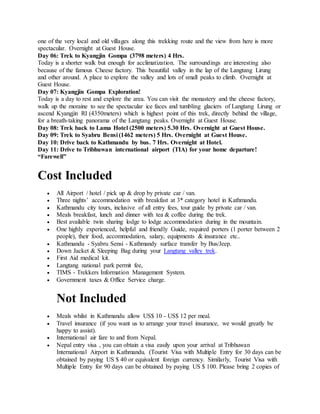 one of the very local and old villages along this trekking route and the view from here is more
spectacular. Overnight at Guest House.
Day 06: Trek to Kyangjin Gompa (3798 meters) 4 Hrs.
Today is a shorter walk but enough for acclimatization. The surroundings are interesting also
because of the famous Cheese factory. This beautiful valley in the lap of the Langtang Lirung
and other around. A place to explore the valley and lots of small peaks to climb. Overnight at
Guest House.
Day 07: Kyangjin Gompa Exploration!
Today is a day to rest and explore the area. You can visit the monastery and the cheese factory,
walk up the moraine to see the spectacular ice faces and tumbling glaciers of Langtang Lirung or
ascend Kyangjin RI (4350meters) which is highest point of this trek, directly behind the village,
for a breath-taking panorama of the Langtang peaks. Overnight at Guest House.
Day 08: Trek back to Lama Hotel (2500 meters) 5.30 Hrs. Overnight at Guest House.
Day 09: Trek to Syabru Bensi (1462 meters) 5 Hrs. Overnight at Guest House.
Day 10: Drive back to Kathmandu by bus. 7 Hrs. Overnight at Hotel.
Day 11: Drive to Tribhuwan international airport (TIA) for your home departure!
“Farewell”
Cost Included
 All Airport / hotel / pick up & drop by private car / van.
 Three nights’ accommodation with breakfast at 3* category hotel in Kathmandu.
 Kathmandu city tours, inclusive of all entry fees, tour guide by private car / van.
 Meals breakfast, lunch and dinner with tea & coffee during the trek.
 Best available twin sharing lodge to lodge accommodation during in the mountain.
 One highly experienced, helpful and friendly Guide, required porters (1 porter between 2
people), their food, accommodation, salary, equipments & insurance etc..
 Kathmandu - Syabru Sensi - Kathmandy surface transfer by Bus/Jeep.
 Down Jacket & Sleeping Bag during your Langtang valley trek.
 First Aid medical kit.
 Langtang national park permit fee,
 TIMS - Trekkers Information Management System.
 Government taxes & Office Service charge.
Not Included
 Meals whilst in Kathmandu allow US$ 10 - US$ 12 per meal.
 Travel insurance (if you want us to arrange your travel insurance, we would greatly be
happy to assist).
 International air fare to and from Nepal.
 Nepal entry visa , you can obtain a visa easily upon your arrival at Tribhuwan
International Airport in Kathmandu. (Tourist Visa with Multiple Entry for 30 days can be
obtained by paying US $ 40 or equivalent foreign currency. Similarly, Tourist Visa with
Multiple Entry for 90 days can be obtained by paying US $ 100. Please bring 2 copies of
 
