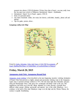 passport size photos.) US$ 40 (duration 30 days from date of issue)- you may easily issue
the visa upon your arrival at Tribhuwan International Airport - Kathmandu.
 International Airport Tax in Nepal - approx. US$ 24.
 Items of a personal nature
 Any kind of alcoholic drinks, hot water, hot shower, cold drinks, laundry, phone call and
internet.
 Tips for guide, porters, driver..
Langtang valley trek Map
Posted by Icicles Adventure Treks And Tours at 10:41 PM No comments:
Email ThisBlogThis!Share to TwitterShare to FacebookShare to Pinterest
Friday, March 20, 2015
Annapurna ciruit Trek, Annapurna Round Trek
Annapurna circuit trekking is best described as the most happening incentive trekking destination
of Nepal. It has been proved as a highly praised and spectacular trekking route in the Annapurna
region since it opened to foreign trekkers in 1977. The trek starts right from Besisahar and goes
along the Marshyangdi River, with great view of Manaslu and Himal Chuli to the east. This
magnificent trek leads you to the fine village inhabited by a wide diversity of people from
different ethnic groups, offering spectacular and majestic view of the white Himalayas. As it
continues to the north of the main Himalayan range on to the high and dry Tibetan Plateau, the
scenery is equally breathtaking.
 