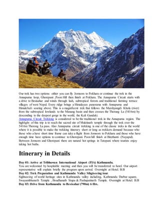 Our trek has two options: either you can fly Jomsom to Pokhara or continue the trek in the
Annapurna loop, Ghorepani ,Poon Hill then finish at Pokhara. The Annapurna Circuit starts with
a drive to Besisahar and winds through lush, subtropical forests and traditional farming terrace
villages of west Nepal. Every ridge brings a Himalayan panorama with Annapurna and
Himalchuli soaring above. This is a magnificent trek that follows the Marshyangdi Khola (river)
from the subtropical lowlands to the Manang basin and then crosses the Thorung La (5416m) by
descending to the deepest gorge in the world, the Kali Gandaki.
Annapurna Circuit Trekking is considered to be the traditional trek in the Annapurna region. The
highlight of this trip is to reach the sacred site of Muktinath temple through the trek over the
5416m Thorong La pass. Also Annapurna circuit trekking is one of the classic treks in the world
where it is possible to make the trekking itinerary short or long as trekkers demand because who
those who a have short time frame can take a flight from Jomsom to Pokhara and those who have
enough time have options to continue to Ghorepani Poon hill finish at Birethanti (Nayapul).
Between Jomsom and Ghorepani there are natural hot springs in Tatopani where tourists enjoy
taking hot baths.
Itinerary in Details
Day 01: Arrive at Tribhuwan International Airport (TIA) Kathmandu.
You are welcomed by hospitable meeting and then you will be transferred to hotel. Our airport
representative will explain briefly the program upon arrival. Overnight at Hotel. B.B
Day 02: Trek Preparation and Kathmandu Valley Sihgtseeing tour.
Sightseeing of world heritage sites in Kathmandu valley including, Kathmandu Darbar square,
Swayambhunath Temple , Boudhanath Stupa & Pashupatinath Temple. Overnight at Hotel. B.B
Day 03: Drive from Kathmandu to Besisahar (790m) 6 Hrs.
 