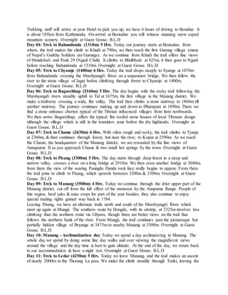 Trekking staff will arrive at your Hotel to pick you up, we have 6 hours of driving to Besishar. It
is about 185km from Kathmandu. On arrival at Besisahar you will witness stunning snow caped
mountain scenery. Overnight at Guest Gouse. B.L.D
Day 04: Trek to Bahundanda (1310m) 5 Hrs. Today our journey starts at Besisahar, from
where, the trail makes the climb to Khudi at 790m, we then reach the first Gurung village (many
of Nepal’s Gurkha Soldiers are Gurungs). As we continue from Khudi the trail offers fine views
of Himalchuli and Peak 29 (Ngadi Chuli). It climbs to Bhulbhule at 825m; it then goes to Ngadi
before reaching Bahundanda at 1310m. Overnight at Guest Gouse. B.L.D
Day 05: Trek to Chyamje (1400m) 6 Hrs. Today the trail drops steeply to Syange at 1070m
from Bahundanda crossing the Marshyangdi River on a suspension bridge. We then follow the
river to the stone village of Jagat before climbing through forest to Chyamje at 1400m.
Overnight at Guest Gouse. B.L.D
Day 06: Trek to Bagarchhap (2160m) 5 Hrs. The day begins with the rocky trail following the
Marshyangdi rivers steadily uphill to Tal at 1675m, the first village in the Manang district. We
make a trailverse crossing a wide, flat valley. The trail then climbs a stone stairway to 1860m till
another stairway. The journey continues making up and down to Dharapani at 1890m. There we
find a stone entrance chorten typical of the Tibetan influenced villages from here northwards.
We then arrive Bagarchhap, offers the typical flat roofed stone houses of local Tibetans design
although the village which is still in the transition zone before the dry highlands. Overnight at
Guest Gouse. B.L.D
Day 07: Trek to Chame (2630m) 6 Hrs. With often rough and rocky, the trail climbs to Tyanja
at 2360m, & then continues through forest, but near the river, to Kopar at 2590m. As we reach
the Chame, the headquarters of the Manang district, we are rewarded by the fine views of
Annapurna II as you approach Chame & two small hot springs by the town. Overnight at Guest
Gouse. B.L.D
Day 08: Trek to Pisang (3300m) 5 Hrs. The day starts through deep forest in a steep and
narrow valley, crosses a river on a long bridge at 2910m. We then cross another bridge at 3040m,
from there the view of the soaring Paungda Danda rock face really begins to appear. From there
the trail joins to climb to Pisang, which sprawls between 3200m & 3300m. Overnight at Guest
Gouse. B.L.D
Day 09: Trek to Manang (3500m) 4 Hrs. Today we continue through the drier upper part of the
Manang district, cut off from the full effect of the monsoon by the Anapurna Range. People of
this region, herd yaks & raise crops for part of the year besides, they also continue to enjoy
special trading rights gained way back in 1784.
Leaving Pisang, we have an alternate trails north and south of the Marshyangdi River which
meet up again at Mungji. The southern route by Hongde, with its airstrip, at 3325m involves less
climbing than the northern route via Ghyaru, though there are better views on the trail that
follows the northern bank of the river. From Mungji, the trail continues past the picturesque but
partially hidden village of Bryanga at 3475m to nearby Manang at 3500m. Overnight at Guest
Gouse. B.L.D
Day 10: Manang - Acclimatization day Today we spend a day acclimatizing in Manang. The
whole day we spend by doing some fine day walks and over viewing the magnificent views
around the village and the day time is best to gain altitude. At the end of the day, we return back
to our accommodation & have a night rest. Overnight at Guest House. B.L.D
Day 11: Trek to Ledar (4250m) 5 Hrs. Today we leave Manang, and the trail makes an ascent
of nearly 2000m to the Thorung La pass. We make the climb steadily through Tenki, leaving the
 