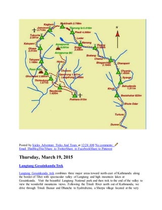 Posted by Icicles Adventure Treks And Tours at 12:24 AM No comments:
Email ThisBlogThis!Share to TwitterShare to FacebookShare to Pinterest
Thursday, March 19, 2015
Langtang Gosainkunda Trek
Langtang Gosainkunda trek combines three major areas toward north-east of Kathmandu along
the border of Tibet with spectacular valley of Langtang and high mountain lakes at
Gosainkunda. Visit the beautiful Langtang National park and then trek to the end of the valley to
view the wonderful mountains views. Following the Trisuli River north out of Kathmandu, we
drive through Trisuli Bazaar and Dhunche to Syabrubensi, a Sherpa village located at the very
 