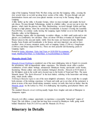 edge of the Langtang National Park. We then swing east into the Langtang valley, crossing the
river several times as we trekl up along lower section of the valley. We pass through oak and
rhododendron forests and even cross glacial moraine on our way to the Tamang village of
Langtang.
A little further up the valley is Kyanjin Gompa, where we stop overnight and sample the local
yak cheese. We pass through Nubamatang, nestled in a hidden valley, on our way up to view the
glaciers, which mark the gateway into Tibet. Backtracking, we travel through Syabru and Sing
Gompa to a high plateau, where the sacred lake Gosainkunda is located. Crossing the Laurebina
Pass (4610m), we continue south, leaving the Langtang region behind us as we trek through the
Helambu valley to Gul Bhanjyang.
This charming regions offer an opportunity to explore villages, to climb small peaks and to visit
glaciers at a comfortably low elevation. There are about 108 lakes or kundas (in Nepali Kunda
Means Lakes) in this area and mainly visible from the routes are Saraswati Kunda, Bhairab
Kunda, Surya Kunda and Gosainkunda is the famous and most important one and we have
excellent views of snowy mountain peaks, such as Langtang Lirung (7,246 m.). Gangchenpo
(5,846 m.) and Dorje Lakpa (6,966 m.). Those are most peaceful and fascinating peaks in
Langtang region.
Posted by Icicles Adventure Treks And Tours at 10:50 PM No comments:
Email ThisBlogThis!Share to TwitterShare to FacebookShare to Pinterest
Manaslu circuit Trek
Manaslu Circuit Trekking is considered one of the most challenging treks in Nepal; it is rewards
the adventurous with an unparalleled alpine experience. The Manaslu circuit offers a perfect
combination of rich culture heritage, unsurpassed Himalayan beauty, spectacular scenic beauty,
fascinating Tibetan culture and a rich mountain biological diversity. Manaslu at 8118 meters is
the 8th highest peak in the world and is located near to the border of Nepal and Tibet. The name
Manaslu means "The Spirit-Mountain" in the local dialect, referring to the benevolent and strong
deity, which dwells within.
Trekking in Manaslu region is one of the most delightful adventures. If you would like to sample
both extremes of the trekking experience in Nepal, and really get to see what all the excitement is
about in terms of the most breath-taking mountain scenery on earth, then look no further than the
Manaslu circuit via the Larkya La. Pass. It is challenging trip requiring good physical fitness and
stamina.
The standard Manaslu circuit trekking usually begins from Arughat and ends at Dharapnai in
Annapurna region.
Manaslu trek offers a unique opportunity to experience a reasonably "untouched" region of
Nepal. This trek follows a route that has long been covered by Himalayan buffs, going north
behind Himalchuli Peak 29 (7,835 m.) and Mt. Manaslu (8,118 m.)
Itinerary in Details
 