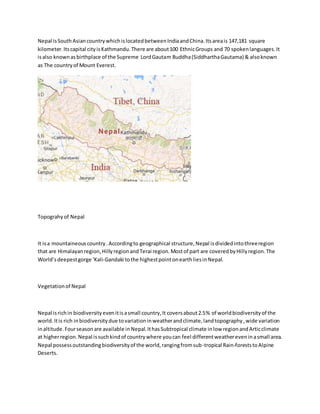 Nepal isSouthAsiancountrywhichislocatedbetweenIndiaandChina.Itsareais 147,181 square
kilometer.Itscapital cityisKathmandu.There are about100 EthnicGroups and 70 spokenlanguages.It
isalso knownasbirthplace of the Supreme LordGautam Buddha(SiddharthaGautama) & alsoknown
as The countryof Mount Everest.
Topograhyof Nepal
It isa mountaineouscountry.Accordingto geographical structure,Nepal isdividedintothreeregion
that are Himalayanregion,HillyregionandTerai region.Mostof part are coveredbyHillyregion.The
World’sdeepestgorge ‘Kali-Gandaki tothe highestpointonearthliesinNepal.
Vegetationof Nepal
Nepal isrichin biodiversityevenitisasmall country,It coversabout2.5% of worldbiodiversityof the
world.Itis rich inbiodiversitydue tovariationinweatherandclimate,landtopography,wide variation
inaltitude.Fourseasonare available inNepal.IthasSubtropical climate inlow regionandArticclimate
at higherregion.Nepal issuchkindof countrywhere youcan feel differentweathereveninasmall area.
Nepal possessoutstandingbiodiversityof the world,rangingfromsub-tropical Rain-foreststoAlpine
Deserts.
 