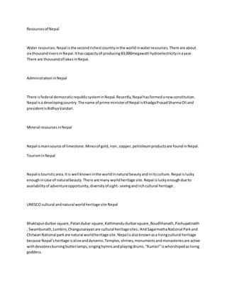 Resourcesof Nepal
Water resources:Nepal is the secondrichestcountryinthe worldinwaterresources.There are about
six thousandriversinNepal.Ithascapacityof producing83,000megawatt hydroelectricityinayear.
There are thousandof lakesinNepal.
AdministrationinNepal
There isfederal democraticrepublicsysteminNepal.Recently,Nepal hasformedanew constitution.
Nepal isa developingcountry.The name of prime ministerof Nepal isKhadgaPrasadSharmaOli and
presidentisBidhyaVandari.
Mineral resourcesinNepal
Nepal ismainsource of limestone.Minesof gold,iron,copper,petroleumproductsare foundinNepal.
TourisminNepal
Nepal istouristicarea.Itis well knowninthe worldinnatural beautyandinitsculture.Nepal islucky
enoughincase of natural beauty.There are many worldheritage site.Nepal isluckyenoughdue to
availabilityof adventureopportunity,diversityof sight- seeingandrichcultural heritage .
UNESCO cultural andnatural worldheritage site Nepal
Bhaktapurdurbar square,Patandubar square,Kathmandudurbarsquare,Boudhhanath,Pashupatinath
, Swambunath,Lumbini,Changunarayanare cultural heritagesites.AndSagarmathaNational Parkand
ChitwanNational parkare natural worldheritage site.Nepalisalsoknownasa livingcultural heritage
because Nepal’sheritage isaliveanddynamic.Temples,shrines,monumentsandmonasteriesare active
withdevoteesburningbutterlamps,singinghymnsandplayingdrums.“Kumari”iswhorshipedasliving
goddess.
 