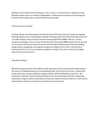 Bhaktapuris the smallestdistrictof Nepal.Itisrich inculture,art andarchitecture.Nyatpole temple,
Bhaktapurdurbar square,55 windows,Siddhapokhari ,changunarayantempleetcare attractingsites
for tourist.Kathmanduvalleyismostlyresidentof newarpeople.
FacilitiesfortouristinNepal
Trekking,rafting,mountaineeringare mostattractive pointfortourist.Everest,Annapurna,Langtang,
Mustang, Manasluetc are trekkingregionof Nepal.The highestpeakof the WorldthatisMount Everest
issituatedinNepal.There are twelve mountainhavingaheightabove 8000m. Manaslu , Everest,
Annapurna,Dhaulagiri,Lotse,etcname of mountainwhichare situated8000m above fromthe sealevel.
So manytouristclimbmountEveresttosee the world throughthe highestpartof the world.Rafting,
bungyjumping,paragliding,cannoyingetcare popularamongthe Tourist.There isalso facilityof
homestayforthe tourist.Touristare takenas goddessinvillages.There are somanyresorts,lodges,
hotelsforthe service of tourist.
Specialitiesof Nepal
840 differentspeciesof wet-landand8%of world’spopulationof birdsare observedinNepal.Nepal is
alsohome of endangeredspeciessuchasRoyal Bengal Tiger,One hornedrhino,Snow –Leopard,Red
Panda,BrownBear, Assamese Macaque,GangeticDolphin,Wolf,WildElephant,GiantHorn – Bill,
SwampDeer,WildYak,TibetanAntelope,BlackBuck,FourHornedantelope,MuskDeer,PigmyHog,
HaspidHare, Pangolin,Gharial,IndianBustart,SarasCrane,ImpeanPheasant,Pythonetc.There are nine
national parksinNepal,one huntingreserveandfourconservationarea.
 