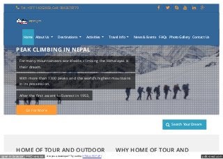 pdfcrowd.comopen in browser PRO version Are you a developer? Try out the HTML to PDF API
Destinations Activities Trip Duration Search Your Dream
HOME OF TOUR AND OUTDOOR WHY HOME OF TOUR AND
PEAK CLIMBING IN NEPAL
For many mountaineers worldwide, climbing the Himalayas is
their dream.
With more than 1300 peaks and the world’s highest mountains
in its possession,
After the first ascent to Everest in 1953,
Go For More
 Tel: +977 1 4352859, Cell: 9843678779      
Home About Us
...
Destinations
...
Activities
...
Travel Info
...
News & Events FAQs Photo Gallery Contact Us
 