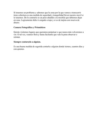 Si tenemos un problema y sabemos que la zona por la que vamos a transcurrir
tiene cobertura es una medida de seguridad y tranquilidad llevar nuestro movil si
lo tenemos. De lo contrario es un peso añadido a la mochila que debemos dejar
en casa. Logicamente debe ir cargado a tope y si es de tarjeta con reserva de
dinero.
Camara Fotográfica y Prismáticos
Quizás visitemos lugares que queramos perpetuar o que nunca más volveremos a
ver. O tal vez, veamos flora y fauna facinante que vale la pena observar o
retratar.
Siempre contarselo a alguien.
Es una buena medida de segurida contarle a alguien donde iremos, cuantos días y
con quienes.
 