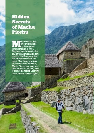  Trekkinn2 //
Hidden
Secrets
of Machu
Picchu
M
achu Picchu was
first encountered
by the explorer
Hiram Bingham in 1911.
Bingham was looking for the
city of Vilcabamba and spent
much of his life arguing that
the two were one and the
same. This theory was later
proven incorrect. However,
Machu Picchu has many an-
cient secrets to explore, even
if it is not the fabled Lost City
of the Inca as once thought.
 