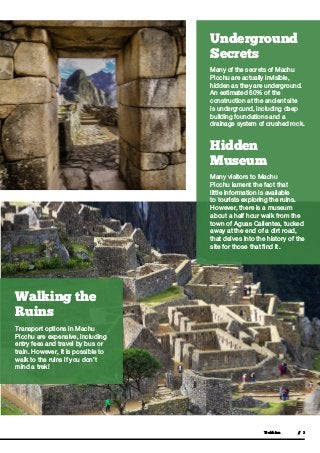  Trekkinn // 3
Underground
Secrets
Many of the secrets of Machu
Picchu are actually invisible,
hidden as they are underground.
An estimated 60% of the
construction at the ancient site
is underground, including deep
building foundations and a
drainage system of crushed rock.
Hidden
Museum
Many visitors to Machu
Picchu lament the fact that
little information is available
to tourists exploring the ruins.
However, there is a museum
about a half hour walk from the
town of Aguas Calientes, tucked
away at the end of a dirt road,
that delves into the history of the
site for those that find it.
Walking the
Ruins
Transport options in Machu
Picchu are expensive, including
entry fees and travel by bus or
train. However, it is possible to
walk to the ruins if you don’t
mind a trek!
 