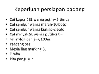 Keperluan persiapan padang
• Cat kapur 18L warna putih– 3 timba
• Cat sembur warna merah-10 botol
• Cat sembur warna kuning-2 botol
• Cat minyak 5L warna putih-2 tin
• Tali nylon panjang 100m
• Pancang besi
• Mesin line marking 5L
• Timba
• Pita pengukur
 