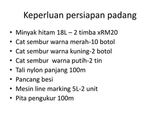 Keperluan persiapan padang
• Minyak hitam 18L – 2 timba xRM20
• Cat sembur warna merah-10 botol
• Cat sembur warna kuning-2 botol
• Cat sembur warna putih-2 tin
• Tali nylon panjang 100m
• Pancang besi
• Mesin line marking 5L-2 unit
• Pita pengukur 100m
 