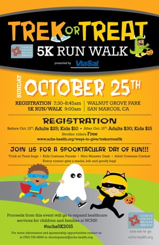 Join us for a spooktacular day of fun!!!
Trick or Treat bags • Kids Costume Parade • Mini Monster Dash • Adult Costume Contest
Every runner gets a medal, bib and goody bag!
registration
Before Oct. 15th
: Adults $25; Kids $10 • After Oct. 15th
: Adults $30; Kids $15
Stroller riders Free
www.nchs-health.org/ways-to-give/trekortreat5k
Proceeds from this event will go to expand healthcare
services for children and families at NCHS!
#nchs5K2015
WALNUT GROVE PARK
SAN MARCOS, CA
REGISTRATION 7:30-8:45am
5K RUN/WALK 9:00am
SUNDAY
OCTOBER 25thOCTOBER 25th
nchs-health.org
For more information and sponsorship opportunities contact us
at (760) 736-8669 or development@nchs-health.org.
presented by
Trekor
Treat
5K RUN WALK
 