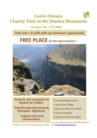 Enable Ethiopia
Charity Trek in the Simien Mountains
                       October 7th – 17th 2010

    Trek cost = £1,694 with no minimum sponsorship

         FREE PLACE for the top fundraiser *




   Summit the mountain of                         trek challenging terrain
     Bwahit at 4,430m.
                                                  see remote villages
   Trek through the amazing                       spot rare birds and animals
     Ethiopian Highlands.
                                                  visit our projects
           Support the local                      raise money for the region
            communities.
                                               For more information contact 07768 526180 or
 *subject to a minimum sponsorship of £3,000   visit www.enable-ethiopia.com
 