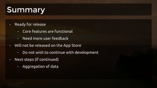 Summary
- Ready for release
- Core features are functional
- Need more user feedback
- Will not be released on the App Store
- Do not wish to continue with development
- Next steps (if continued)
- Aggregation of data
 
