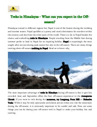 Treks in Himalayas - What can you expect in the Off-season? 
Himalayas extend to different regions but Nepal is one of the busiest during the trekking 
and tourism season. Nepal qualifies as a pretty and exotic destination for travelers within 
the country and also from the other parts of the world. There is a lot in Nepal besides the 
elusive and enthralling treks in Himalayas. People traveling from the Middle East during 
summer prefer to land in Nepal for an inspiring holiday. Nepal is surprisingly the most 
sought after not just during peak season but also in the off-season. There are many things 
exciting about off-season trekking in Nepal. Read on to know why. 
The most important advantage of treks in Himalaya during off-season is that it gets less 
crowded. June and September offers the best off-season experience in the Annapurna 
Circuit. If you want to trek during the monsoon, try Langtang, Poon Hill or Helambu 
Treks. While it may be truly spectacular and almost private when you visit the mountains 
during the off-season; it is extremely important to be careful and safe. Here are some 
things you can do during your off-season trek in Nepal to make your holiday fun and 
exciting. 
 