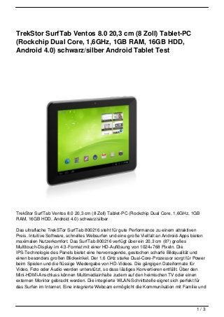 TrekStor SurfTab Ventos 8.0 20,3 cm (8 Zoll) Tablet-PC
(Rockchip Dual Core, 1,6GHz, 1GB RAM, 16GB HDD,
Android 4.0) schwarz/silber Android Tablet Test




TrekStor SurfTab Ventos 8.0 20,3 cm (8 Zoll) Tablet-PC (Rockchip Dual Core, 1,6GHz, 1GB
RAM, 16GB HDD, Android 4.0) schwarz/silber

Das ultraflache TrekSTor SurfTab 800216 steht für gute Performance zu einem attraktiven
Preis. Intuitive Software, schnelles Websurfen und eine große Vielfalt an Android-Apps bieten
maximalen Nutzerkomfort. Das SurfTab 800216 verfügt über ein 20,3 cm (8?) großes
Multitouch-Display im 4:3-Format mit einer HD-Auflösung von 1024×768 Pixeln. Die
IPS-Technologie des Panels bietet eine hervorragende, gestochen scharfe Bildqualität und
einen besonders großen Blickwinkel. Der 1,6 GHz starke Dual-Core-Prozessor sorgt für Power
beim Spielen und die flüssige Wiedergabe von HD-Videos. Die gängigen Dateiformate für
Video, Foto oder Audio werden unterstützt, so dass lästiges Konvertieren entfällt. Über den
Mini-HDMI-Anschluss können Multimediainhalte zudem auf den heimischen TV oder einen
externen Monitor gebracht werden. Die integrierte WLAN-Schnittstelle eignet sich perfekt für
das Surfen im Internet. Eine integrierte Webcam ermöglicht die Kommunikation mit Familie und



                                                                                        1/3
 