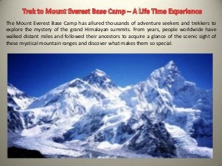 The Mount Everest Base Camp has allured thousands of adventure seekers and trekkers to
explore the mystery of the grand Himalayan summits. From years, people worldwide have
walked distant miles and followed their ancestors to acquire a glance of the scenic sight of
these mystical mountain ranges and discover what makes them so special.
 