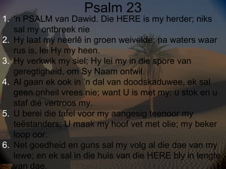 Psalm 23

1. ’n PSALM van Dawid. Die HERE is my herder; niks
sal my ontbreek nie
2. Hy laat my neerlê in groen weivelde; n...