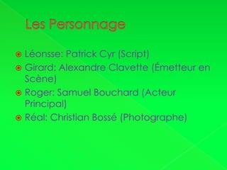 Les PersonnageLéonsse: Patrick Cyr (Script)Girard: Alexandre Clavette (Émetteur en Scène)Roger: Samuel Bouchard (Acteur Principal)Réal: Christian Bossé (Photographe)