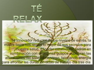 Té relax Té innovador reductor de los niveles de estrés, la madre tierra nos regala lo mejor de sus secretos para nuestra salud. El poder curativo del cedrón en combinación con el amansa guapos equilibran las alteraciones del sistema nervioso, brindando energía para afrontar las duras jornadas de trabajo día tras día.  