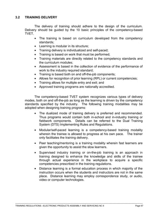3.2 TRAINING DELIVERY
The delivery of training should adhere to the design of the curriculum.
Delivery should be guided by the 10 basic principles of the competency-based
TVET.
• The training is based on curriculum developed from the competency
standards;
• Learning is modular in its structure;
• Training delivery is individualized and self-paced;
• Training is based on work that must be performed;
• Training materials are directly related to the competency standards and
the curriculum modules;
• Assessment is based in the collection of evidence of the performance of
work to the industry required standard;
• Training is based both on and off-the-job components;
• Allows for recognition of prior learning (RPL) or current competencies;
• Training allows for multiple entry and exit; and
• Approved training programs are nationally accredited.
The competency-based TVET system recognizes various types of delivery
modes, both on and off-the-job as long as the learning is driven by the competency
standards specified by the industry. The following training modalities may be
adopted when designing training programs:
• The dualized mode of training delivery is preferred and recommended.
Thus programs would contain both in-school and in-industry training or
fieldwork components. Details can be referred to the Dual Training
System (DTS) Implementing Rules and Regulations.
• Modular/self-paced learning is a competency-based training modality
wherein the trainee is allowed to progress at his own pace. The trainer
only facilitates the training delivery.
• Peer teaching/mentoring is a training modality wherein fast learners are
given the opportunity to assist the slow learners.
• Supervised industry training or on-the-job training is an approach in
training designed to enhance the knowledge and skills of the trainee
through actual experience in the workplace to acquire a specific
competencies prescribed in the training regulations.
• Distance learning is a formal education process in which majority of the
instruction occurs when the students and instructors are not in the same
place. Distance learning may employ correspondence study, or audio,
video or computer technologies.
------------------------------------------------------------------------------------------------------------------------------------------------------------------------------------
TRAINING REGULATIONS –ELECTRONIC PRODUCTS ASSEMBLY AND SERVICING NC II Page 67
 