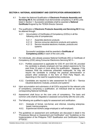 SECTION 4: NATIONAL ASSESSMENT AND CERTIFICATION ARRANGEMENTS
4.1 To attain the National Qualification of Electronic Products Assembly and
Servicing NC II, the candidate must demonstrate competency in all the units
listed in Section 1. Successful candidates shall be awarded a National
Certificate II signed by the TESDA Director General.
4.2 The qualification of Electronic Products Assembly and Servicing NC II may
be attained through:
4.2.1 Accumulation of Certificates of Competency (COCs) in all the
following units of competencies:
4.2.1.1 Assemble electronic products
4.2.1.2 Service consumer electronic products and systems
4.2.1.3 Service industrial electronic modules, products and
systems
Successful candidates shall be awarded a Certificate of
Competency (COC) in each of the core units.
4.3 For individuals, who already possess National Certificate (NC) or Certificate of
Competency (COC) along Consumer Electronics Servicing NC II –
4.3.1. Portfolio assessment is applicable for COC #1 and COC #2, provided
the candidate is already employed and has related experience for the
past three (3) years or more along the qualification. However, if the
assessor finds the evidences presented inadequate, he may still
require the candidate to undergo the practical demonstration or
present other evidences in the form of Third Party Report, etc.
depending on the need for supplementary evidences.
4.3.2. Candidates are required to take assessment for COC #3 – “Service
industrial electronic modules, products and systems”.
4.4 Upon accumulation and submission of all COCs acquired for the relevant units
of competency comprising a qualification, an individual shall be issued the
corresponding National Certificate.
4.5 Assessment shall focus on the core units of competency. The basic and
common units shall be integrated or assessed concurrently with the core units.
4.6 The following are qualified to apply for assessment and certification:
4.6.1. Graduate of formal, non-formal, and informal, including enterprise-
based, training programs.
4.6.2. Experienced workers (wage employed or self employed)
4.7 The guidelines on assessment and certification are discussed in detail in the
“Procedures Manual on Assessment and Certification” and “Guidelines on the
Implementation of the Philippine TVET Qualification and Certification System
(PTQCS)”.
------------------------------------------------------------------------------------------------------------------------------------------------------------------------------------
TRAINING REGULATIONS –ELECTRONIC PRODUCTS ASSEMBLY AND SERVICING NC II Page 72
 
