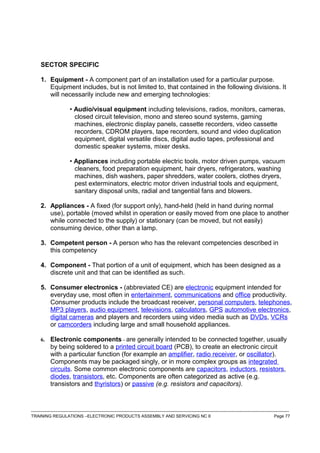 SECTOR SPECIFIC
1. Equipment - A component part of an installation used for a particular purpose.
Equipment includes, but is not limited to, that contained in the following divisions. It
will necessarily include new and emerging technologies:
• Audio/visual equipment including televisions, radios, monitors, cameras,
closed circuit television, mono and stereo sound systems, gaming
machines, electronic display panels, cassette recorders, video cassette
recorders, CDROM players, tape recorders, sound and video duplication
equipment, digital versatile discs, digital audio tapes, professional and
domestic speaker systems, mixer desks.
• Appliances including portable electric tools, motor driven pumps, vacuum
cleaners, food preparation equipment, hair dryers, refrigerators, washing
machines, dish washers, paper shredders, water coolers, clothes dryers,
pest exterminators, electric motor driven industrial tools and equipment,
sanitary disposal units, radial and tangential fans and blowers.
2. Appliances - A fixed (for support only), hand-held (held in hand during normal
use), portable (moved whilst in operation or easily moved from one place to another
while connected to the supply) or stationary (can be moved, but not easily)
consuming device, other than a lamp.
3. Competent person - A person who has the relevant competencies described in
this competency
4. Component - That portion of a unit of equipment, which has been designed as a
discrete unit and that can be identified as such.
5. Consumer electronics - (abbreviated CE) are electronic equipment intended for
everyday use, most often in entertainment, communications and office productivity.
Consumer products include the broadcast receiver, personal computers, telephones,
MP3 players, audio equipment, televisions, calculators, GPS automotive electronics,
digital cameras and players and recorders using video media such as DVDs, VCRs
or camcorders including large and small household appliances.
6. Electronic components - are generally intended to be connected together, usually
by being soldered to a printed circuit board (PCB), to create an electronic circuit
with a particular function (for example an amplifier, radio receiver, or oscillator).
Components may be packaged singly, or in more complex groups as integrated
circuits. Some common electronic components are capacitors, inductors, resistors,
diodes, transistors, etc. Components are often categorized as active (e.g.
transistors and thyristors) or passive (e.g. resistors and capacitors).
------------------------------------------------------------------------------------------------------------------------------------------------------------------------------------
TRAINING REGULATIONS –ELECTRONIC PRODUCTS ASSEMBLY AND SERVICING NC II Page 77
 
