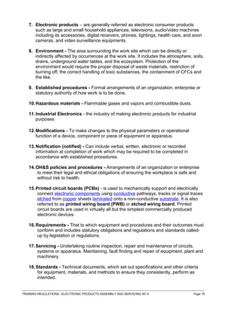 7. Electronic products – are generally referred as electronic consumer products
such as large and small household appliances, televisions, audio/video machines
including its accessories, digital receivers, phones, lightings, health care, and soon
cameras, and video surveillance equipments.
8. Environment - The area surrounding the work site which can be directly or
indirectly affected by occurrences at the work site. It includes the atmosphere, soils,
drains, underground water tables, and the ecosystem. Protection of the
environment would require the proper disposal of waste materials, restriction of
burning off, the correct handling of toxic substances, the containment of CFCs and
the like.
9. Established procedures - Formal arrangements of an organization, enterprise or
statutory authority of how work is to be done.
10.Hazardous materials - Flammable gases and vapors and combustible dusts.
11.Industrial Electronics - the industry of making electronic products for industrial
purposes
12.Modifications - To make changes to the physical parameters or operational
function of a device, component or piece of equipment or apparatus.
13.Notification (notified) - Can include verbal, written, electronic or recorded
information at completion of work which may be required to be completed in
accordance with established procedures.
14.OH&S policies and procedures - Arrangements of an organization or enterprise
to meet their legal and ethical obligations of ensuring the workplace is safe and
without risk to health.
15.Printed circuit boards (PCBs) - is used to mechanically support and electrically
connect electronic components using conductive pathways, tracks or signal traces
etched from copper sheets laminated onto a non-conductive substrate. It is also
referred to as printed wiring board (PWB) or etched wiring board. Printed
circuit boards are used in virtually all but the simplest commercially produced
electronic devices.
16.Requirements - That to which equipment and procedures and their outcomes must
conform and includes statutory obligations and regulations and standards called-
up by legislation or regulations.
17.Servicing - Undertaking routine inspection, repair and maintenance of circuits,
systems or apparatus. Maintaining, fault finding and repair of equipment, plant and
machinery.
18.Standards - Technical documents, which set out specifications and other criteria
for equipment, materials, and methods to ensure they consistently, perform as
intended.
------------------------------------------------------------------------------------------------------------------------------------------------------------------------------------
TRAINING REGULATIONS –ELECTRONIC PRODUCTS ASSEMBLY AND SERVICING NC II Page 78
 