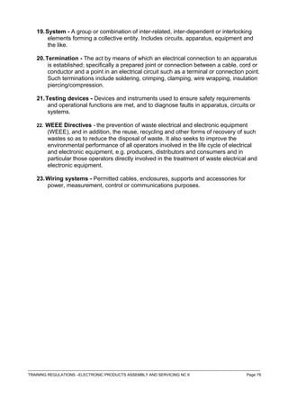 19.System - A group or combination of inter-related, inter-dependent or interlocking
elements forming a collective entity. Includes circuits, apparatus, equipment and
the like.
20.Termination - The act by means of which an electrical connection to an apparatus
is established; specifically a prepared joint or connection between a cable, cord or
conductor and a point in an electrical circuit such as a terminal or connection point.
Such terminations include soldering, crimping, clamping, wire wrapping, insulation
piercing/compression.
21.Testing devices - Devices and instruments used to ensure safety requirements
and operational functions are met, and to diagnose faults in apparatus, circuits or
systems.
22. WEEE Directives - the prevention of waste electrical and electronic equipment
(WEEE), and in addition, the reuse, recycling and other forms of recovery of such
wastes so as to reduce the disposal of waste. It also seeks to improve the
environmental performance of all operators involved in the life cycle of electrical
and electronic equipment, e.g. producers, distributors and consumers and in
particular those operators directly involved in the treatment of waste electrical and
electronic equipment.
23.Wiring systems - Permitted cables, enclosures, supports and accessories for
power, measurement, control or communications purposes.
------------------------------------------------------------------------------------------------------------------------------------------------------------------------------------
TRAINING REGULATIONS –ELECTRONIC PRODUCTS ASSEMBLY AND SERVICING NC II Page 79
 