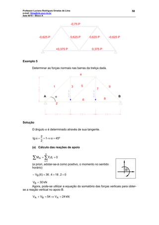 Professor Luciano Rodrigues Ornelas de Lima
e-mail: llima@rdc.puc-rio.br
Sala 5016 – Bloco A
58
Exemplo 5
Determinar as forças normais nas barras da treliça dada.
Solução
O ângulo α é determinado através de sua tangente.
45º1
2
2
tg =α⇒==α
(a) Cálculo das reações de apoio
0dFM
n
1i
iiA ==∑ ∑
=
(a priori, adotar-se-á como positivo, o momento no sentido
horário)
02.184.36)6(VB =++−
kN30VB =
Agora, pode-se utilizar a equação do somatório das forças verticais para obter-
se a reação vertical no apoio B.
kN24V54VV ABA =⇒=+
+0,375 P 0,375 P
-0,625 P 0,625 P 0,625 P -0,625 P
-0,75 P
α
1 3 5
7
4
2
6 8
9
A B
 