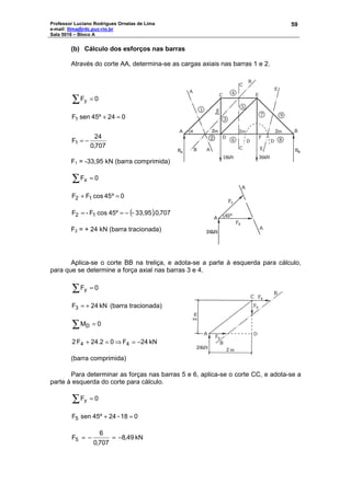 Professor Luciano Rodrigues Ornelas de Lima
e-mail: llima@rdc.puc-rio.br
Sala 5016 – Bloco A
59
(b) Cálculo dos esforços nas barras
Através do corte AA, determina-se as cargas axiais nas barras 1 e 2.
∑ = 0Fy
707,0
24
F
02445ºsenF
1
1
−=
=+
F1 = -33,95 kN (barra comprimida)
∑ = 0Fx
0º45cosFF 12 =+
( ) 707,0.33,95-45ºcosF-F 12 −==
F2 = + 24 kN (barra tracionada)
Aplica-se o corte BB na treliça, e adota-se a parte à esquerda para cálculo,
para que se determine a força axial nas barras 3 e 4.
∑ = 0Fy
kN24F3 += (barra tracionada)
∑ = 0MD
kN24F024.2F2 44 −=⇒=+
(barra comprimida)
Para determinar as forças nas barras 5 e 6, aplica-se o corte CC, e adota-se a
parte à esquerda do corte para cálculo.
∑ = 0Fy
018-2445ºsenF5 =+
kN49,8
707,0
6
F5 −=−=
 