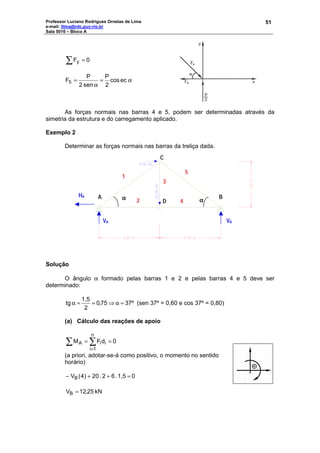 Professor Luciano Rodrigues Ornelas de Lima
e-mail: llima@rdc.puc-rio.br
Sala 5016 – Bloco A
51
∑ = 0Fy
α=
α
= eccos
2
P
sen2
P
F5
As forças normais nas barras 4 e 5, podem ser determinadas através da
simetria da estrutura e do carregamento aplicado.
Exemplo 2
Determinar as forças normais nas barras da treliça dada.
Solução
O ângulo α formado pelas barras 1 e 2 e pelas barras 4 e 5 deve ser
determinado:
37º75,0
2
1,5
tg =α⇒==α (sen 37º = 0,60 e cos 37º = 0,80)
(a) Cálculo das reações de apoio
0dFM
n
1i
iiA ==∑ ∑
=
(a priori, adotar-se-á como positivo, o momento no sentido
horário)
01,5.62.02)4(VB =++−
kN25,12VB =
A B
C
D
1
2
3
5
4
αααα αααα
VA VB
HA
 
