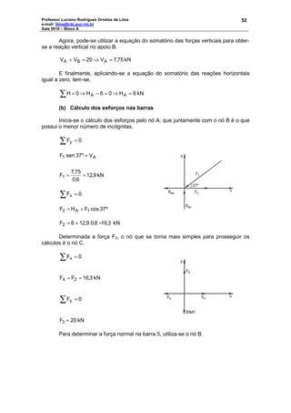 Professor Luciano Rodrigues Ornelas de Lima
e-mail: llima@rdc.puc-rio.br
Sala 5016 – Bloco A
52
Agora, pode-se utilizar a equação do somatório das forças verticais para obter-
se a reação vertical no apoio B.
kN75,7V20VV ABA =⇒=+
E finalmente, aplicando-se a equação do somatório das reações horizontais
igual a zero, tem-se,
kN6H06H0H AA =⇒=−⇒=∑
(b) Cálculo dos esforços nas barras
Inicia-se o cálculo dos esforços pelo nó A, que juntamente com o nó B é o que
possui o menor número de incógnitas.
∑ = 0Fy
kN9,12
6,0
75,7
F
V37ºsenF
1
A1
==
=
∑ = 0Fx
º37cosFHF 1A2 +=
3,168,0.9,216F2 =+= kN
Determinada a força F2, o nó que se torna mais simples para prosseguir os
cálculos é o nó C.
∑ = 0Fx
3,16FF 24 == kN
∑ = 0Fy
20F3 = kN
Para determinar a força normal na barra 5, utiliza-se o nó B.
 