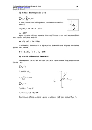 Professor Luciano Rodrigues Ornelas de Lima
e-mail: llima@rdc.puc-rio.br
Sala 5016 – Bloco A
54
(c) Cálculo das reações de apoio
0dFM
n
1i
iiA ==∑ ∑
=
(a priori, adotar-se-á como positivo, o momento no sentido
horário)
01,6.62,4.04)8,4(VB =++−
kN22VB =
Agora, pode-se utilizar a equação do somatório das forças verticais para obter-
se a reação vertical no apoio B.
kN18V40VV ABA =⇒=+
E finalmente, aplicando-se a equação do somatório das reações horizontais
igual a zero, tem-se,
kN6H06H0H AA =⇒=−⇒=∑
(d) Cálculo dos esforços nas barras
Iniciando-se o cálculo dos esforços pelo nó A, determina-se a força normal nas
barras 1 e 2.
∑ = 0Fy
kN5,22
8,0
18
F
V53ºsenF
1
A1
==
=
∑ = 0Fx
º53cosFHF 1A2 +=
5,196,0.22,56F2 =+= kN
Determinada a força na barra 1, pode-se utilizar o nó D para calcular F3 e F4.
 