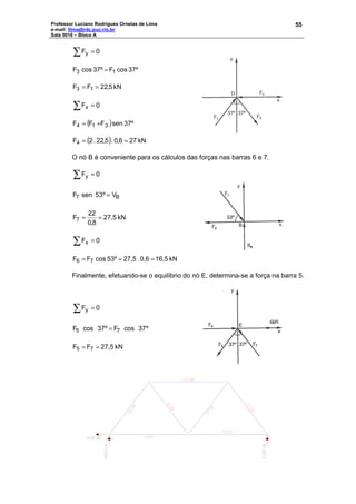 Professor Luciano Rodrigues Ornelas de Lima
e-mail: llima@rdc.puc-rio.br
Sala 5016 – Bloco A
55
∑ = 0Fy
37ºcosF37ºcosF 13 =
5,22FF 13 == kN
∑ = 0Fx
( ) 37ºsenFFF 314 +=
( ) kN276,0.5,22.2F4 ==
O nó B é conveniente para os cálculos das forças nas barras 6 e 7.
∑ = 0Fy
B7 Vº53senF =
kN27,5
8,0
22
F7 ==
∑ = 0Fx
kN16,50,6.27,553ºoscFF 76 ===
Finalmente, efetuando-se o equilíbrio do nó E, determina-se a força na barra 5.
∑ = 0Fy
º37cosFº37cosF 75 =
kN27,5FF 75 ==
 