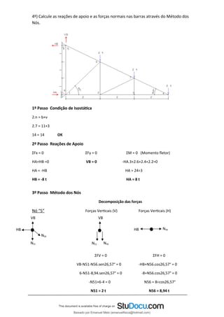 4º) Calcule as reações de apoio e as forças normais nas barras através do Método dos
Nós.
1º Passo Condição de Isostática
2.n = b+ν
2.7 = 11+3
14 = 14 OK
2º Passo Reações de Apoio
ΣFx = 0 ΣFy = 0 ΣM = 0 (Momento fletor)
HA+HB =0 VB = 0 -HA.3+2.6+2.4+2.2=0
HA = -HB HA = 24÷3
HB = -8 t HA = 8 t
3º Passo Método dos Nós
Decomposição das forças
Nó “5” Forças Verticais (V) Forças Verticais (H)
ΣFV = 0 ΣFH = 0
VB-N51-N56.sen26,57° = 0 -HB+N56.cos26,57° = 0
6-N51-8,94.sen26,57° = 0 -8+N56.cos26,57° = 0
-N51+6-4 = 0 N56 = 8÷cos26,57°
N51 = 2 t N56 = 8,94 t
VB
N56
HB
VB
HB N56
N51 N51 N56
Baixado por Emanuel Melo (emanuelfisica@hotmail.com)
lOMoARcPSD|6023446
 